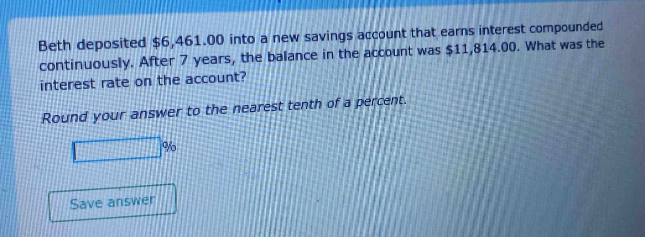 beth deposited $6,461.00 into a new savings account that earns interest compounded continuously. after 7 years, the balance in the account was $11,814.00. what was the interest rate on the account?\nround your answer to the nearest tenth of a percent.\n%