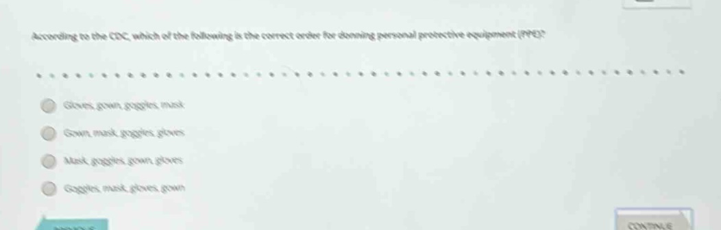 according to the cdc, which of the following is the correct order for donning personal protective equipment (ppe)?\ngloves, gown, goggles, mask\ngown, mask, goggles, gloves\nmask, goggles, gown, gloves\ngoggles, mask, gloves, gown