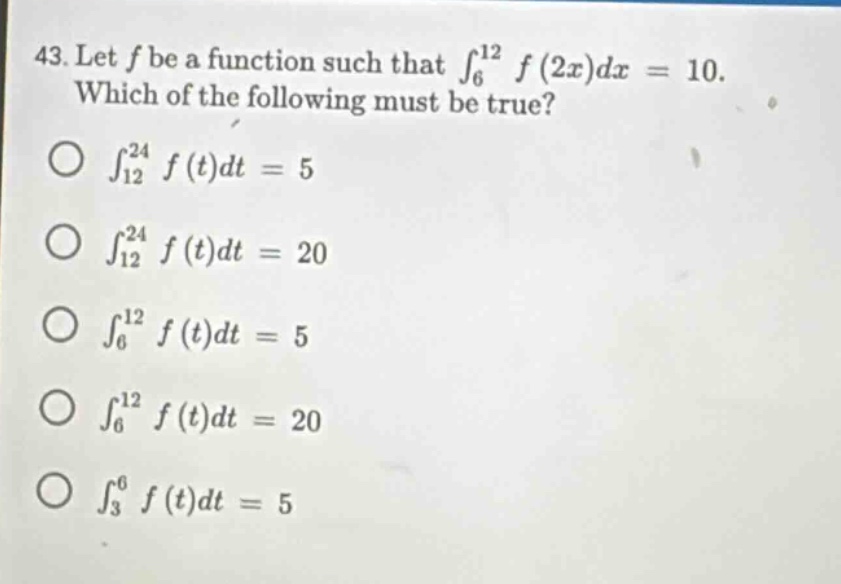 43. let ( f ) be a function such that ( int_{6}^{12} f(2x)dx = 10 ). which of the following must be true? ( \bigcirc int_{12}^{24} f(t)dt = 5 ) ( \bigcirc int_{12}^{24} f(t)dt = 20 ) ( \bigcirc int_{6}^{12} f(t)dt = 5 ) ( \bigcirc int_{6}^{12} f(t)dt = 20 ) ( \bigcirc int_{3}^{6} f(t)dt = 5 )