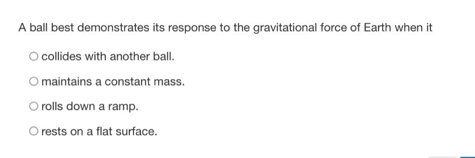 a ball best demonstrates its response to the gravitational force of earth when it\ncollides with another ball.\nmaintains a constant mass.\nrolls down a ramp.\nrests on a flat surface.
