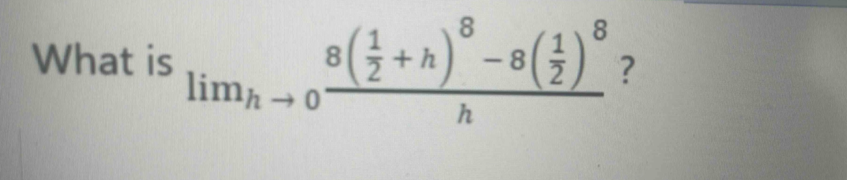 what is $\\lim_{h \\to 0}\\frac{8(\\frac{1}{2}+h)^{8}-8(\\frac{1}{2})^{8}}{h}$?