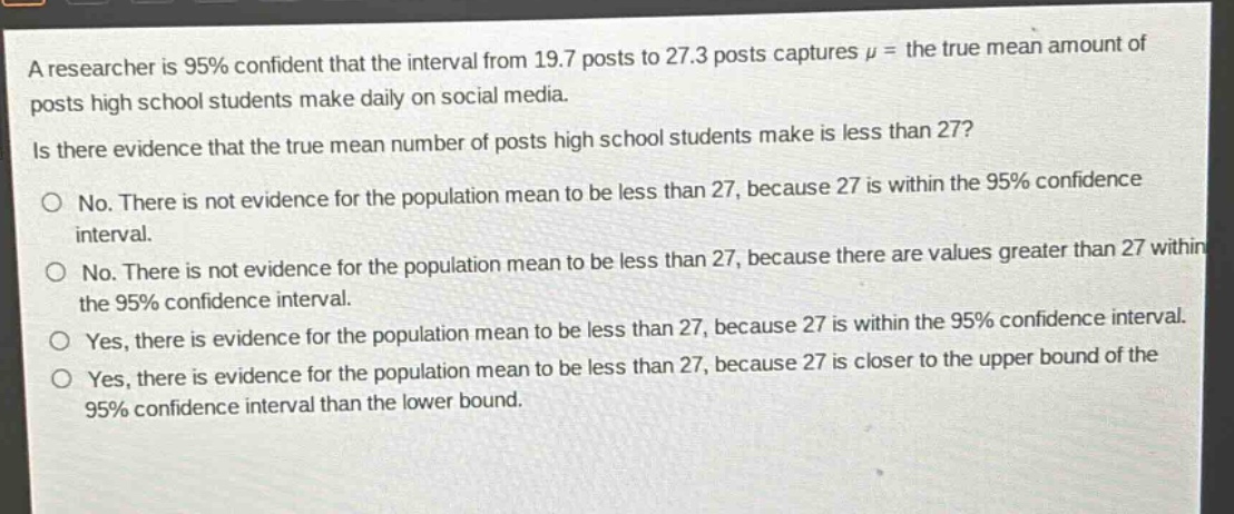 a researcher is 95% confident that the interval from 19.7 posts to 27.3 posts captures $mu$ = the true mean amount of posts high school students make daily on social media. is there evidence that the true mean number of posts high school students make is less than 27? no. there is not evidence for the population mean to be less than 27, because 27 is within the 95% confidence interval. no. there is not evidence for the population mean to be less than 27, because there are values greater than 27 within the 95% confidence interval. yes, there is evidence for the population mean to be less than 27, because 27 is within the 95% confidence interval. yes, there is evidence for the population mean to be less than 27, because 27 is closer to the upper bound of the 95% confidence interval than the lower bound.