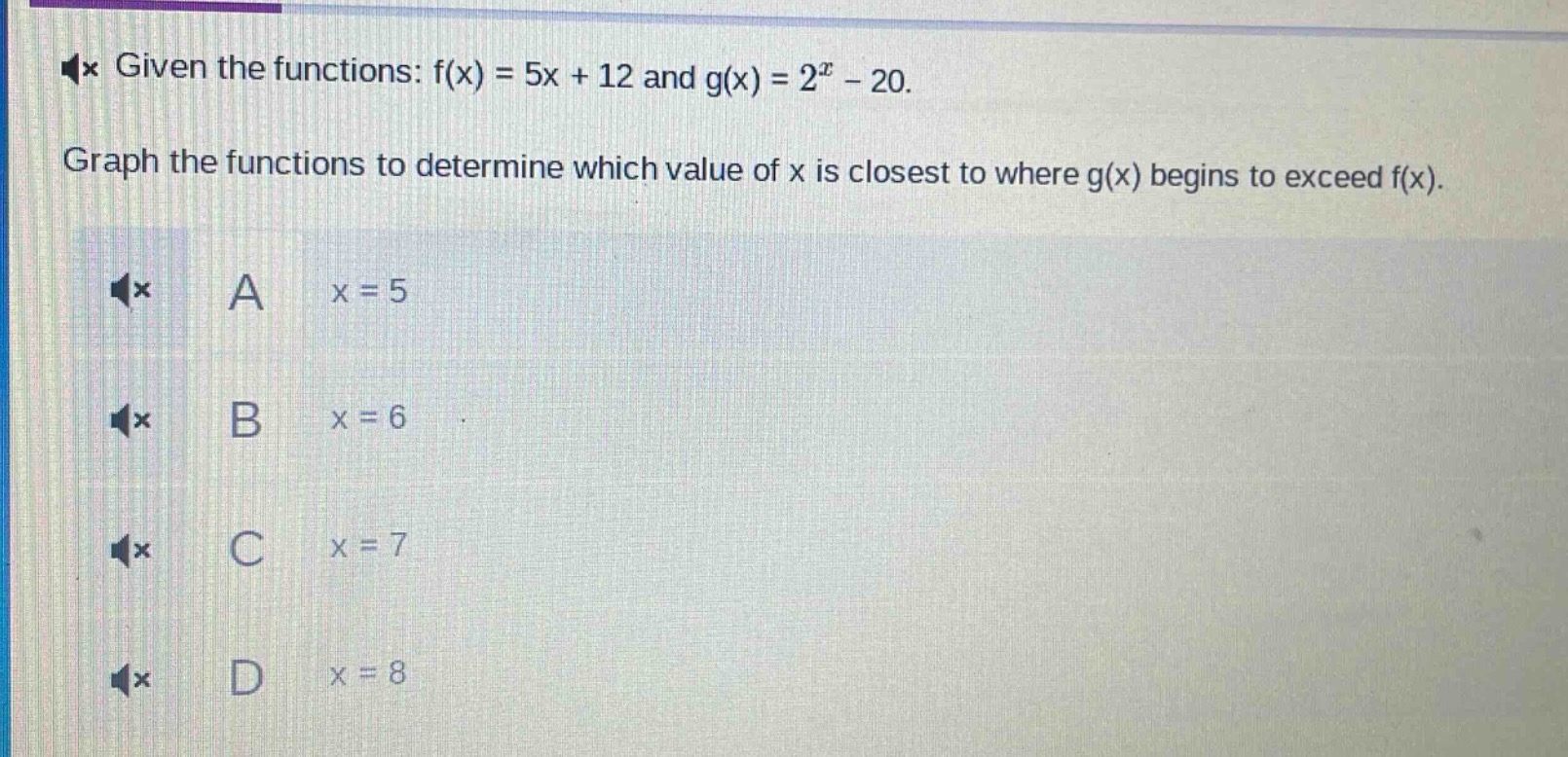 given the functions: $f(x)=5x + 12$ and $g(x)=2^{x}-20$.\ngraph the functions to determine which value of $x$ is closest to where $g(x)$ begins to exceed $f(x)$.\na $x = 5$\nb $x = 6$\nc $x = 7$\nd $x = 8$