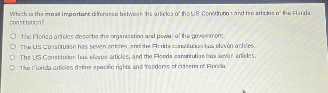 which is the most important difference between the articles of the us constitution and the articles of the florida constitution?\nthe florida articles describe the organization and power of the government.\nthe us constitution has seven articles, and the florida constitution has eleven articles.\nthe us constitution has eleven articles, and the florida constitution has seven articles.\nthe florida articles define specific rights and freedoms of citizens of florida.