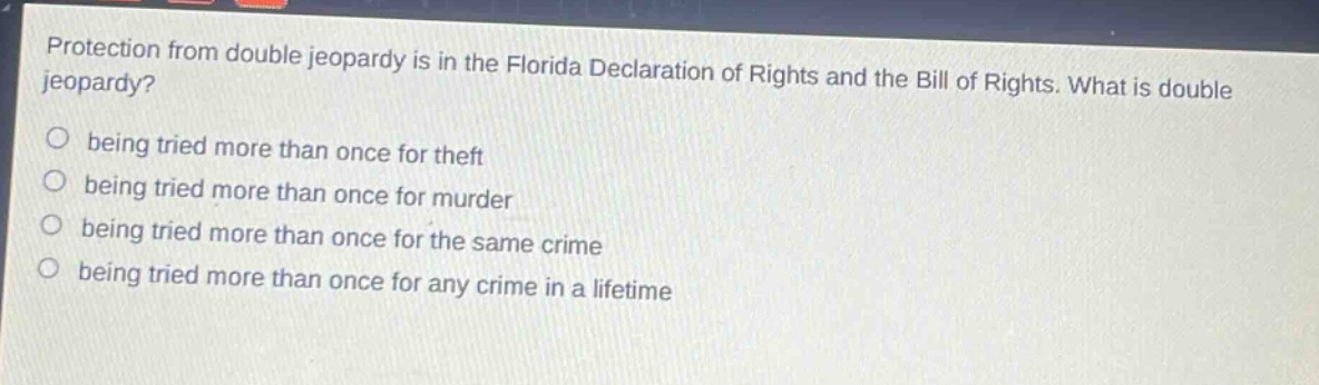 protection from double jeopardy is in the florida declaration of rights and the bill of rights. what is double jeopardy?\nbeing tried more than once for theft\nbeing tried more than once for murder\nbeing tried more than once for the same crime\nbeing tried more than once for any crime in a lifetime