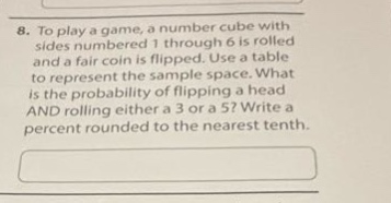 8. to play a game, a number cube with sides numbered 1 through 6 is rolled and a fair coin is flipped. use a table to represent the sample space. what is the probability of flipping a head and rolling either a 3 or a 5? write a percent rounded to the nearest tenth.