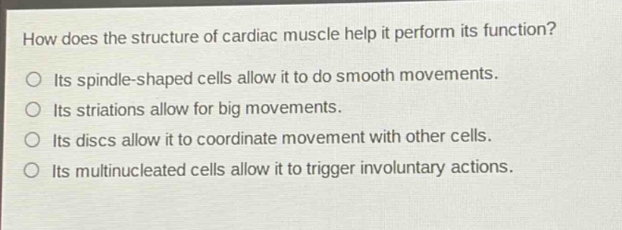 how does the structure of cardiac muscle help it perform its function?\nits spindle - shaped cells allow it to do smooth movements.\nits striations allow for big movements.\nits discs allow it to coordinate movement with other cells.\nits multinucleated cells allow it to trigger involuntary actions.