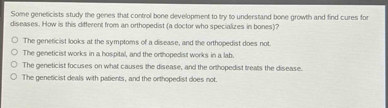 some geneticists study the genes that control bone development to try to understand bone growth and find cures for diseases. how is this different from an orthopedist (a doctor who specializes in bones)?\nthe geneticist looks at the symptoms of a disease, and the orthopedist does not.\nthe geneticist works in a hospital, and the orthopedist works in a lab.\nthe geneticist focuses on what causes the disease, and the orthopedist treats the disease.\nthe geneticist deals with patients, and the orthopedist does not.