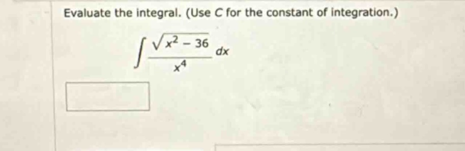 evaluate the integral. (use c for the constant of integration.)\n$$ int \frac { sqrt { x ^ { 2 } - 36 } } { x ^ { 4 } } d x $$