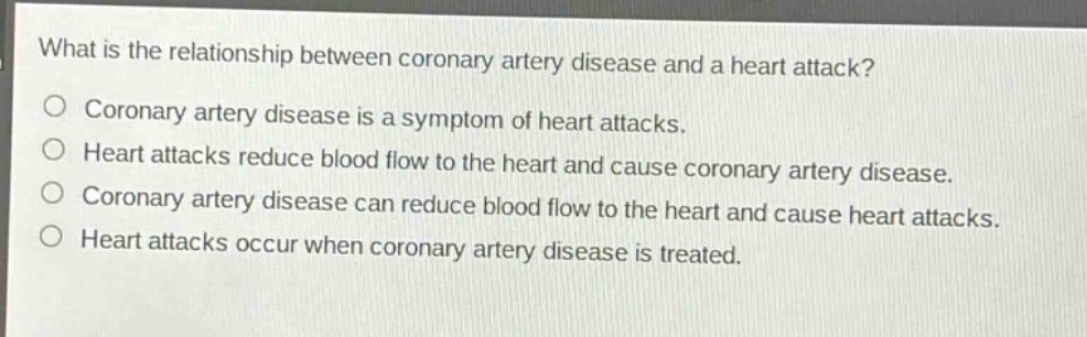 what is the relationship between coronary artery disease and a heart attack?\ncoronary artery disease is a symptom of heart attacks.\nheart attacks reduce blood flow to the heart and cause coronary artery disease.\ncoronary artery disease can reduce blood flow to the heart and cause heart attacks.\nheart attacks occur when coronary artery disease is treated.