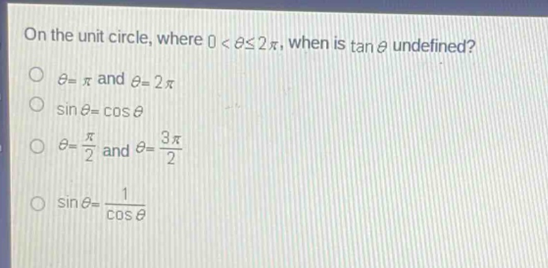 on the unit circle, where ( 0<\thetaleq2pi ), when is ( \tan\theta ) undefined?\n( \theta=pi ) and ( \theta = 2pi )\n( sin\theta=cos\theta )\n( \theta=\frac{pi}{2} ) and ( \theta=\frac{3pi}{2} )\n( sin\theta=\frac{1}{cos\theta} )