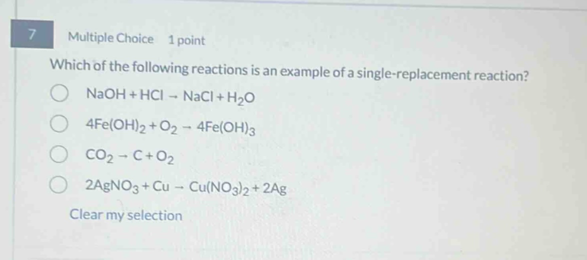 7 multiple choice 1 point which of the following reactions is an example of a single - replacement reaction? naoh + hcl → nacl + h₂o 4fe(oh)₂ + o₂ → 4fe(oh)₃ co₂ → c + o₂ 2agno₃ + cu → cu(no₃)₂ + 2ag clear my selection