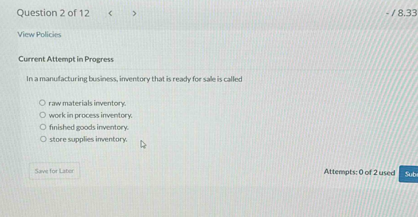 question 2 of 12\nview policies\ncurrent attempt in progress\nin a manufacturing business, inventory that is ready for sale is called\no raw materials inventory.\no work in process inventory.\no finished goods inventory.\no store supplies inventory.\nsave for later\nattempts: 0 of 2 used