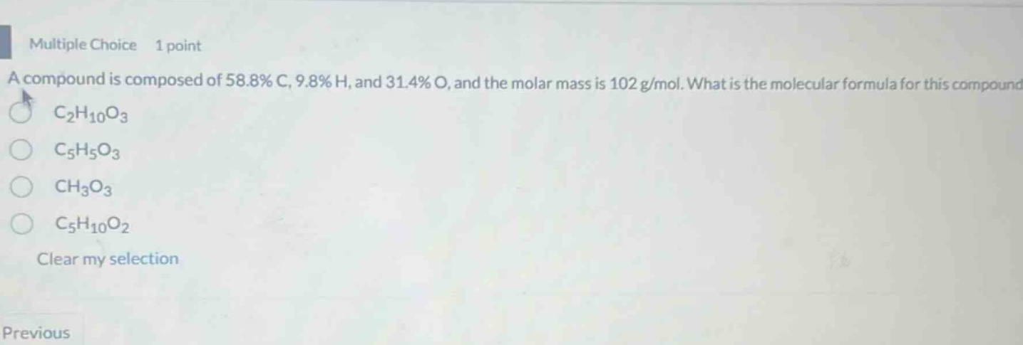 multiple choice 1 point\na compound is composed of 58.8% c, 9.8% h, and 31.4% o, and the molar mass is 102 g/mol. what is the molecular formula for this compound\nc₂h₁₀o₃\nc₅h₅o₃\nch₃o₃\nc₅h₁₀o₂\nclear my selection\nprevious