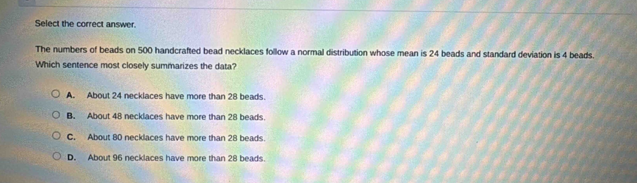select the correct answer.\nthe numbers of beads on 500 handcrafted bead necklaces follow a normal distribution whose mean is 24 beads and standard deviation is 4 beads.\nwhich sentence most closely summarizes the data?\na. about 24 necklaces have more than 28 beads.\nb. about 48 necklaces have more than 28 beads.\nc. about 80 necklaces have more than 28 beads.\nd. about 96 necklaces have more than 28 beads.