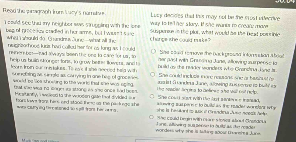 read the paragraph from lucys narrative.\ni could see that my neighbor was struggling with the lone bag of groceries cradled in her arms, but i wasnt sure what i should do. grandma june—what all the neighborhood kids had called her for as long as i could remember—had always been the one to care for us, to help us build stronger forts, to grow better flowers, and to learn from our mistakes. to ask if she needed help with something as simple as carrying in one bag of groceries would be like shouting to the world that she was aging, that she was no longer as strong as she once had been. hesitantly, i walked to the wooden gate that divided our front lawn from hers and stood there as the package she was carrying threatened to spill from her arms.\nlucy decides that this may not be the most effective way to tell her story. if she wants to create more suspense in the plot, what would be the best possible change she could make?\nshe could remove the background information about her past with grandma june, allowing suspense to build as the reader wonders who grandma june is.\nshe could include more reasons she is hesitant to assist grandma june, allowing suspense to build as the reader begins to believe she will not help.\nshe could start with the last sentence instead, allowing suspense to build as the reader wonders why she is hesitant to ask if grandma june needs help.\nshe could begin with more stories about grandma june, allowing suspense to build as the reader wonders why she is talking about grandma june.