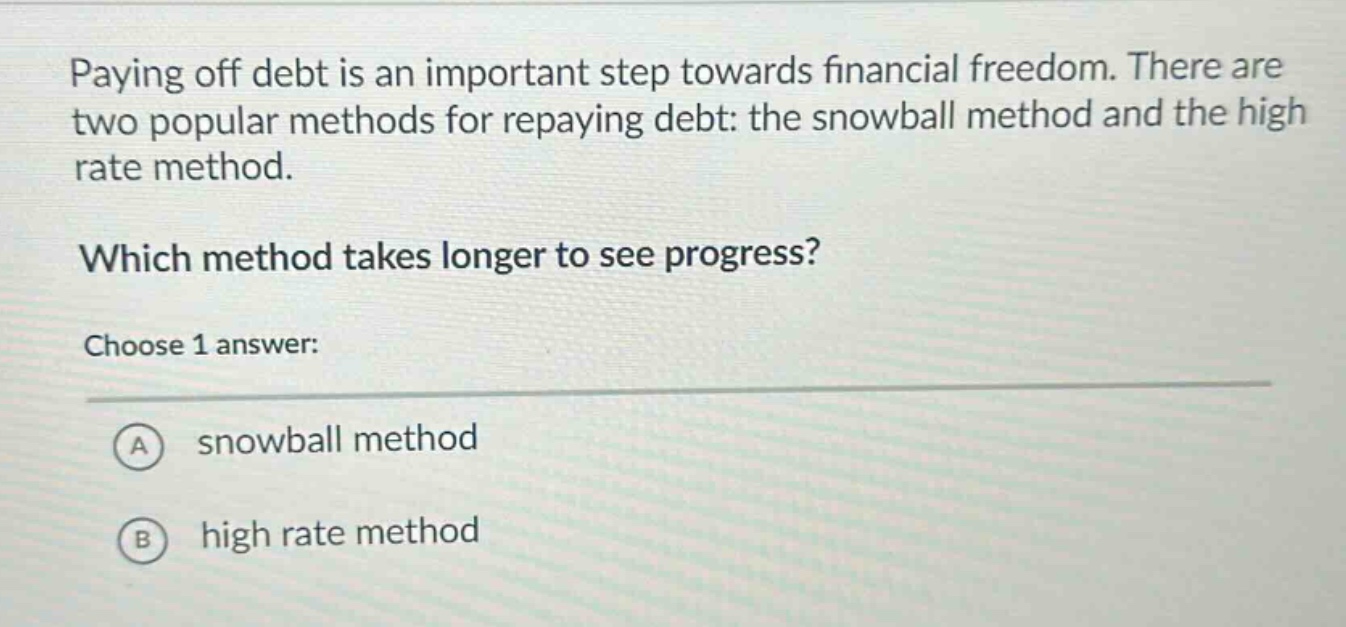 paying off debt is an important step towards financial freedom. there are two popular methods for repaying debt: the snowball method and the high rate method. which method takes longer to see progress? choose 1 answer: a snowball method b high rate method