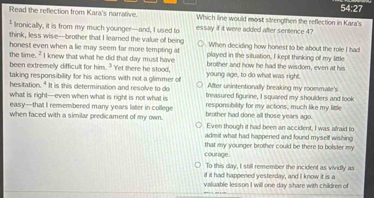 read the reflection from karas narrative.\n1 ironically, it is from my much younger—and, i used to think, less wise—brother that i learned the value of being honest even when a lie may seem far more tempting at the time. 2 i knew that what he did that day must have been extremely difficult for him. 3 yet there he stood, taking responsibility for his actions with not a glimmer of hesitation. 4 it is this determination and resolve to do what is right—even when what is right is not what is easy—that i remembered many years later in college when faced with a similar predicament of my own.\nwhich line would most strengthen the reflection in karas essay if it were added after sentence 4?\nwhen deciding how honest to be about the role i had played in the situation, i kept thinking of my little brother and how he had the wisdom, even at his young age, to do what was right.\nafter unintentionally breaking my roommates treasured figurine, i squared my shoulders and took responsibility for my actions, much like my little brother had done all those years ago.\neven though it had been an accident, i was afraid to admit what had happened and found myself wishing that my younger brother could be there to bolster my courage.\nto this day, i still remember the incident as vividly as if it had happened yesterday, and i know it is a valuable lesson i will one day share with children of
