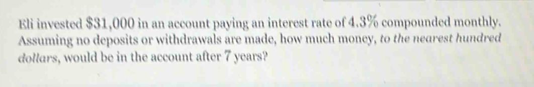eli invested $31,000 in an account paying an interest rate of 4.3% compounded monthly. assuming no deposits or withdrawals are made, how much money, to the nearest hundred dollars, would be in the account after 7 years?