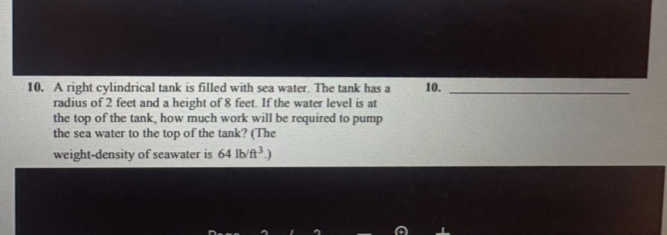 10. a right cylindrical tank is filled with sea water. the tank has a radius of 2 feet and a height of 8 feet. if the water level is at the top of the tank, how much work will be required to pump the sea water to the top of the tank? (the weight - density of seawater is 64 lb/ft³.)