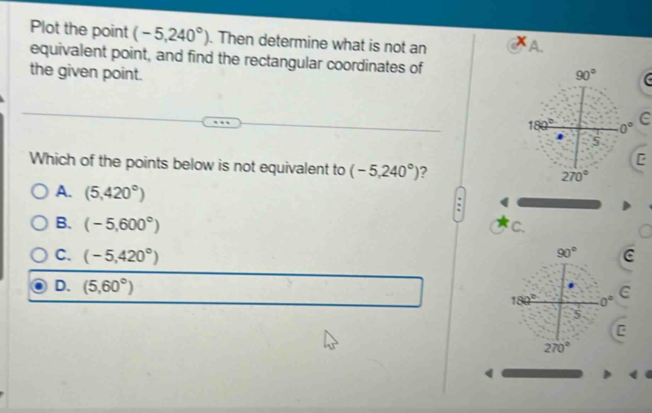 plot the point $(-5,240^{circ})$. then determine what is not an equivalent point, and find the rectangular coordinates of the given point. which of the points below is not equivalent to $(-5,240^{circ})$? a. $(5,420^{circ})$ b. $(-5,600^{circ})$ c. $(-5,420^{circ})$ d. $(5,60^{circ})$