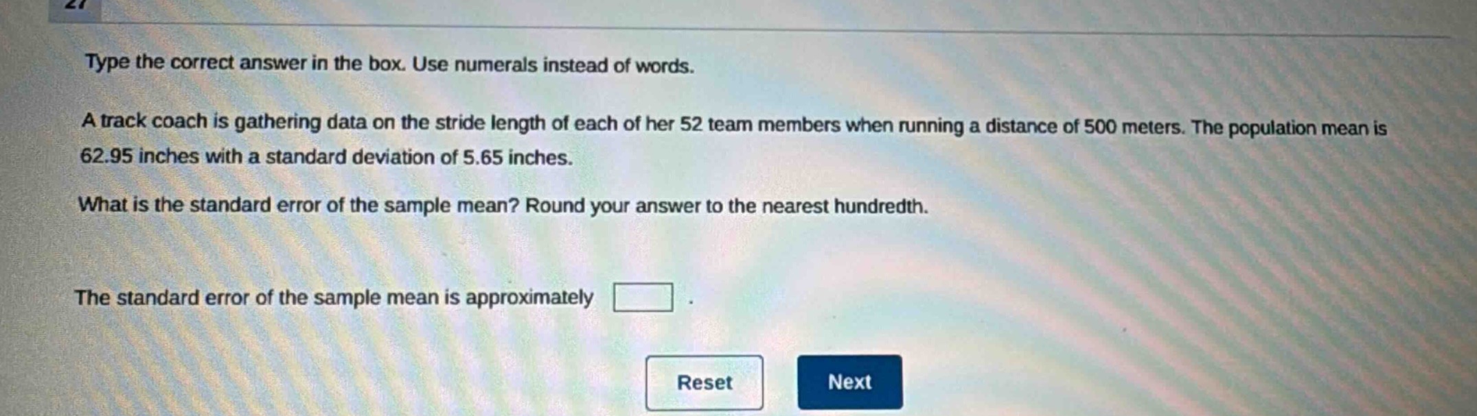 type the correct answer in the box. use numerals instead of words.\na track coach is gathering data on the stride length of each of her 52 team members when running a distance of 500 meters. the population mean is 62.95 inches with a standard deviation of 5.65 inches.\nwhat is the standard error of the sample mean? round your answer to the nearest hundredth.\nthe standard error of the sample mean is approximately \nreset next