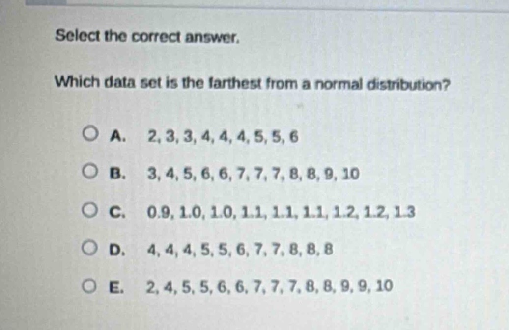 select the correct answer. which data set is the farthest from a normal distribution? a. 2, 3, 3, 4, 4, 4, 5, 5, 6 b. 3, 4, 5, 6, 6, 7, 7, 7, 8, 8, 9, 10 c. 0.9, 1.0, 1.0, 1.1, 1.1, 1.1, 1.2, 1.2, 1.3 d. 4, 4, 4, 5, 5, 6, 7, 7, 8, 8, 8 e. 2, 4, 5, 5, 6, 6, 7, 7, 7, 8, 8, 9, 9, 10