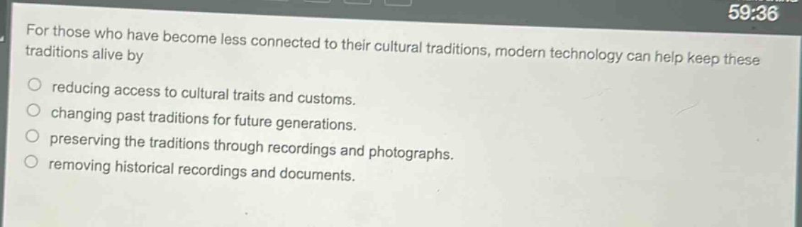 for those who have become less connected to their cultural traditions, modern technology can help keep these traditions alive by\nreducing access to cultural traits and customs.\nchanging past traditions for future generations.\npreserving the traditions through recordings and photographs.\nremoving historical recordings and documents.