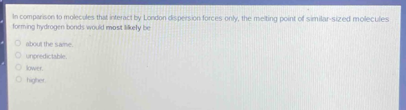 in comparison to molecules that interact by london dispersion forces only, the melting point of similar - sized molecules forming hydrogen bonds would most likely be\nabout the same.\nunpredictable.\nlower.\nhigher.