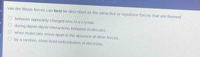 van der waals forces can best be described as the attractive or repulsive forces that are formed\nbetween oppositely charged ions in a crystal.\nduring dipole - dipole interactions between molecules.\nwhen molecules move apart in the absence of other forces.\nby a random, short - lived redistribution of electrons.
