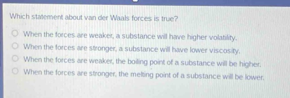 which statement about van der waals forces is true?\nwhen the forces are weaker, a substance will have higher volatility.\nwhen the forces are stronger, a substance will have lower viscosity.\nwhen the forces are weaker, the boiling point of a substance will be higher.\nwhen the forces are stronger, the melting point of a substance will be lower.