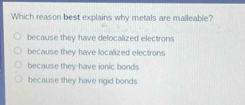 which reason best explains why metals are malleable?\nbecause they have delocalized electrons\nbecause they have localized electrons\nbecause they have ionic bonds\nbecause they have rigid bonds
