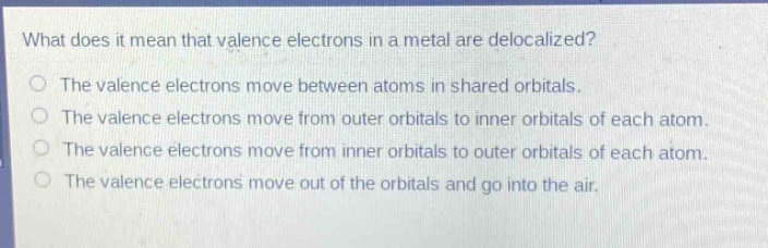 what does it mean that valence electrons in a metal are delocalized?\nthe valence electrons move between atoms in shared orbitals.\nthe valence electrons move from outer orbitals to inner orbitals of each atom.\nthe valence electrons move from inner orbitals to outer orbitals of each atom.\nthe valence electrons move out of the orbitals and go into the air.