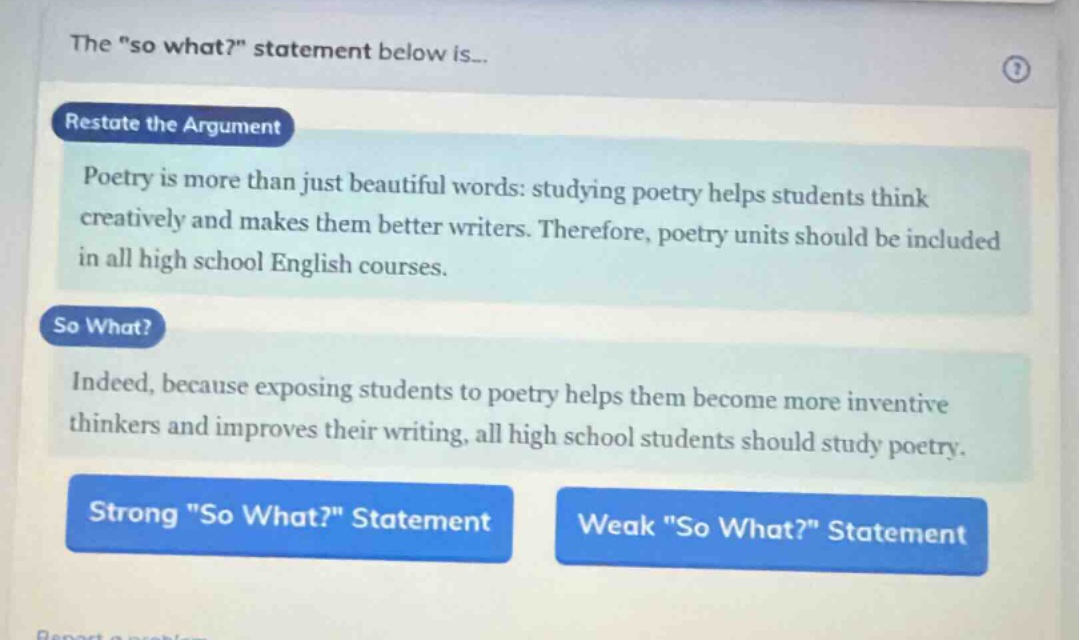 the \so what?\ statement below is...\nrestate the argument\npoetry is more than just beautiful words: studying poetry helps students think creatively and makes them better writers. therefore, poetry units should be included in all high school english courses.\nso what?\nindeed, because exposing students to poetry helps them become more inventive thinkers and improves their writing, all high school students should study poetry.\nstrong \so what?\ statement weak \so what?\ statement