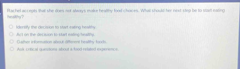 rachel accepts that she does not always make healthy food choices. what should her next step be to start eating healthy?\nidentify the decision to start eating healthy.\nact on the decision to start eating healthy.\ngather information about different healthy foods.\nask critical questions about a food - related experience.