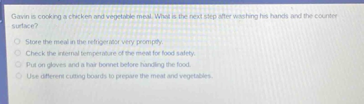 gavin is cooking a chicken and vegetable meal. what is the next step after washing his hands and the counter surface?\nstore the meal in the refrigerator very promptly.\ncheck the internal temperature of the meat for food safety.\nput on gloves and a hair bonnet before handling the food.\nuse different cutting boards to prepare the meat and vegetables.