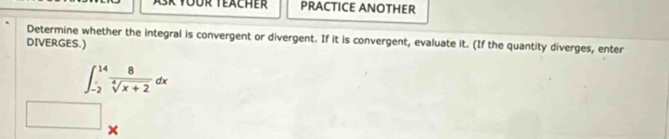 determine whether the integral is convergent or divergent. if it is convergent, evaluate it. (if the quantity diverges, enter diverges.)\n$$\\int_{-2}^{14} \\frac{8}{\\sqrt4{x + 2}} dx$$