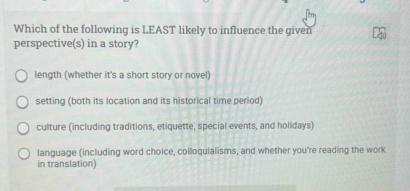 which of the following is least likely to influence the given perspective(s) in a story?\nlength (whether its a short story or novel)\nsetting (both its location and its historical time period)\nculture (including traditions, etiquette, special events, and holidays)\nlanguage (including word choice, colloquialisms, and whether youre reading the work in translation)