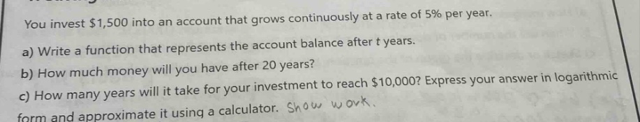 you invest $1,500 into an account that grows continuously at a rate of 5% per year.\na) write a function that represents the account balance after t years.\nb) how much money will you have after 20 years?\nc) how many years will it take for your investment to reach $10,000? express your answer in logarithmic form and approximate it using a calculator. show work.