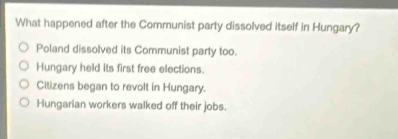 what happened after the communist party dissolved itself in hungary?\npoland dissolved its communist party too.\nhungary held its first free elections.\ncitizens began to revolt in hungary.\nhungarian workers walked off their jobs.