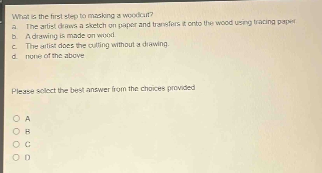 what is the first step to masking a woodcut?\na. the artist draws a sketch on paper and transfers it onto the wood using tracing paper.\nb. a drawing is made on wood.\nc. the artist does the cutting without a drawing.\nd. none of the above\nplease select the best answer from the choices provided\na\nb\nc\nd