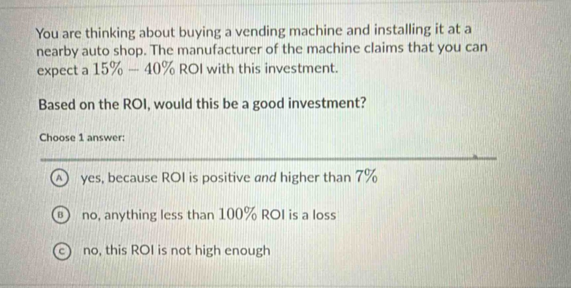 you are thinking about buying a vending machine and installing it at a nearby auto shop. the manufacturer of the machine claims that you can expect a 15% - 40% roi with this investment. based on the roi, would this be a good investment? choose 1 answer: a yes, because roi is positive and higher than 7% b no, anything less than 100% roi is a loss c no, this roi is not high enough