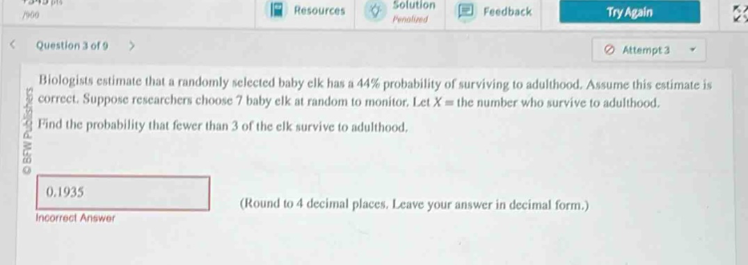 biologists estimate that a randomly selected baby elk has a 44% probability of surviving to adulthood. assume this estimate is correct. suppose researchers choose 7 baby elk at random to monitor. let ( x = ) the number who survive to adulthood. find the probability that fewer than 3 of the elk survive to adulthood. (round to 4 decimal places. leave your answer in decimal form.)