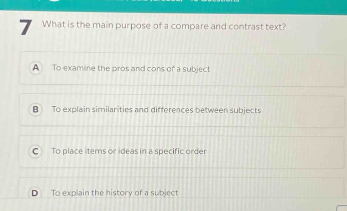 7 what is the main purpose of a compare and contrast text?\na to examine the pros and cons of a subject\nb to explain similarities and differences between subjects\nc to place items or ideas in a specific order\nd to explain the history of a subject