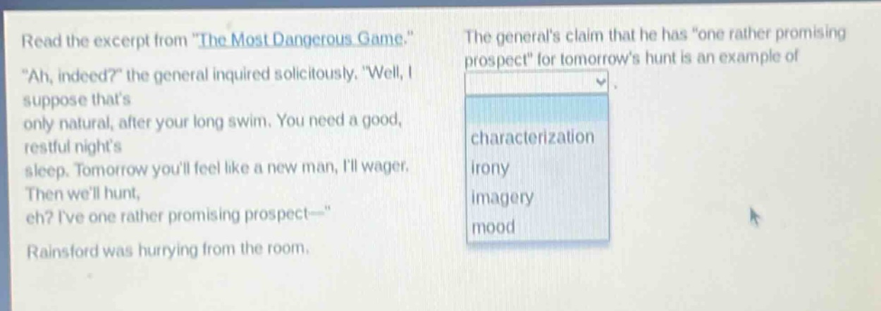 read the excerpt from \the most dangerous game.\ \ah, indeed?\ the general inquired solicitously. \well, i suppose thats only natural, after your long swim. you need a good, restful nights sleep. tomorrow youll feel like a new man, ill wager. then well hunt, eh? ive one rather promising prospect—\ rainsford was hurrying from the room. the generals claim that he has \one rather promising prospect\ for tomorrows hunt is an example of characterization irony imagery mood