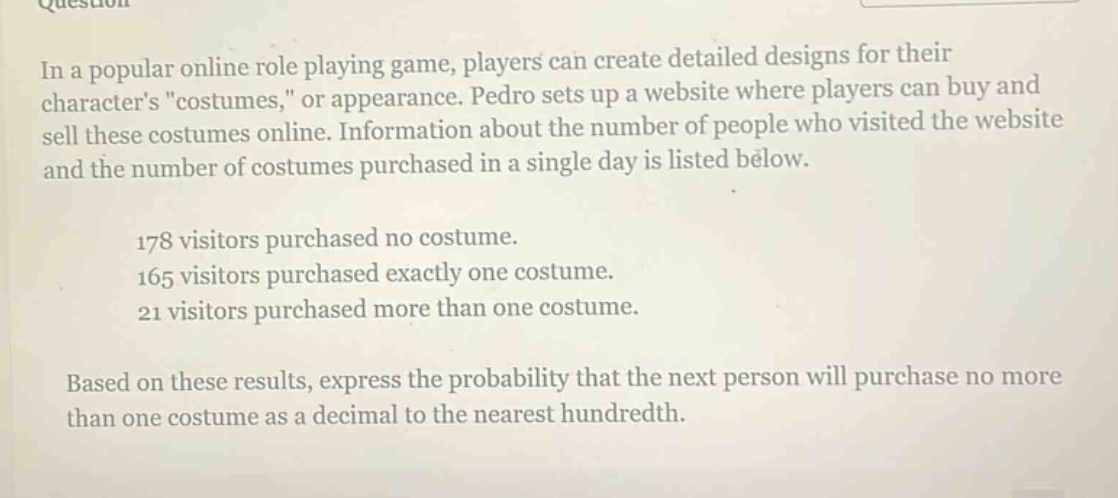 in a popular online role playing game, players can create detailed designs for their characters \costumes,\ or appearance. pedro sets up a website where players can buy and sell these costumes online. information about the number of people who visited the website and the number of costumes purchased in a single day is listed below.\n178 visitors purchased no costume.\n165 visitors purchased exactly one costume.\n21 visitors purchased more than one costume.\nbased on these results, express the probability that the next person will purchase no more than one costume as a decimal to the nearest hundredth.