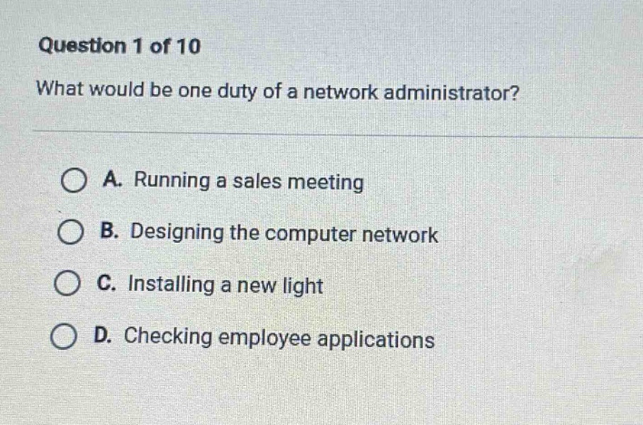 question 1 of 10\nwhat would be one duty of a network administrator?\na. running a sales meeting\nb. designing the computer network\nc. installing a new light\nd. checking employee applications