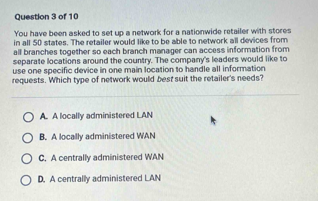 question 3 of 10\nyou have been asked to set up a network for a nationwide retailer with stores in all 50 states. the retailer would like to be able to network all devices from all branches together so each branch manager can access information from separate locations around the country. the companys leaders would like to use one specific device in one main location to handle all information requests. which type of network would best suit the retailers needs?\na. a locally administered lan\nb. a locally administered wan\nc. a centrally administered wan\nd. a centrally administered lan