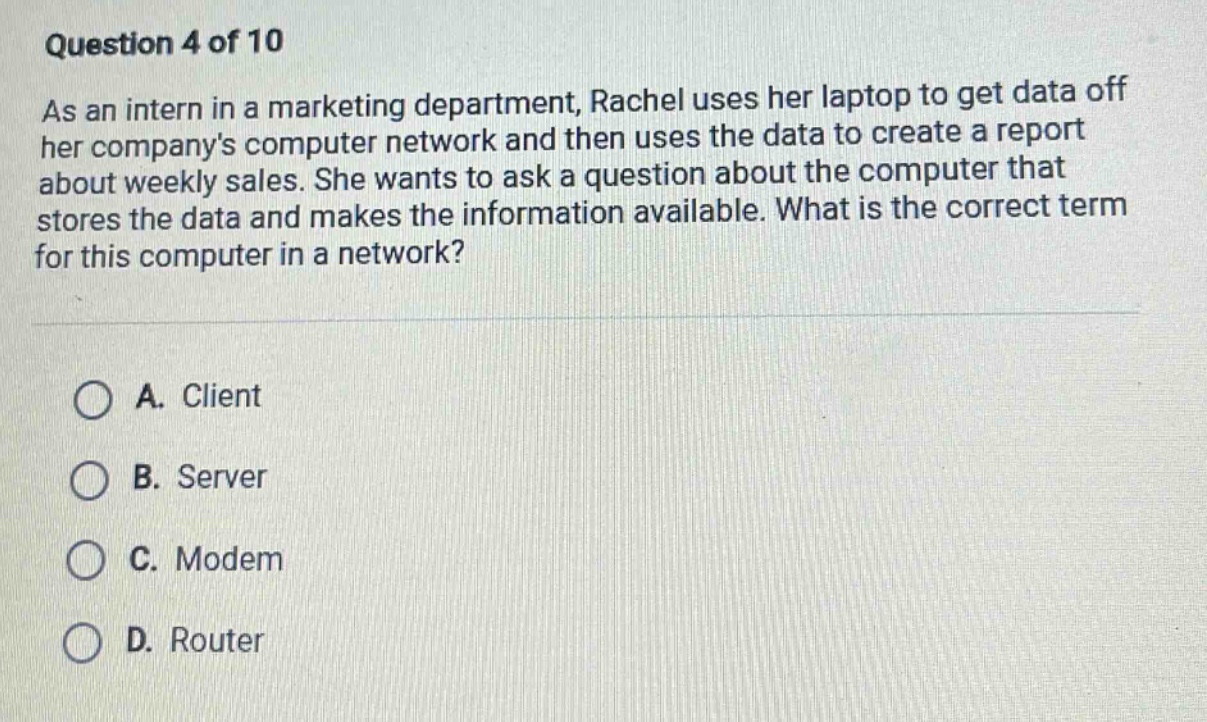 question 4 of 10\nas an intern in a marketing department, rachel uses her laptop to get data off her companys computer network and then uses the data to create a report about weekly sales. she wants to ask a question about the computer that stores the data and makes the information available. what is the correct term for this computer in a network?\na. client\nb. server\nc. modem\nd. router