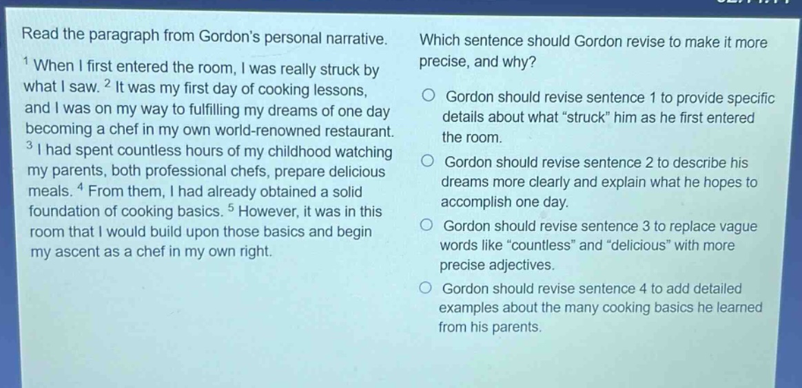 read the paragraph from gordons personal narrative. which sentence should gordon revise to make it more precise, and why? 1 when i first entered the room, i was really struck by what i saw. 2 it was my first day of cooking lessons, and i was on my way to fulfilling my dreams of one day becoming a chef in my own world - renowned restaurant. 3 i had spent countless hours of my childhood watching my parents, both professional chefs, prepare delicious meals. 4 from them, i had already obtained a solid foundation of cooking basics. 5 however, it was in this room that i would build upon those basics and begin my ascent as a chef in my own right. gordon should revise sentence 1 to provide specific details about what \struck\ him as he first entered the room. gordon should revise sentence 2 to describe his dreams more clearly and explain what he hopes to accomplish one day. gordon should revise sentence 3 to replace vague words like \countless\ and \delicious\ with more precise adjectives. gordon should revise sentence 4 to add detailed examples about the many cooking basics he learned from his parents.